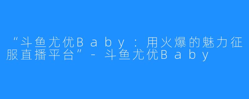 “斗鱼尤优Baby：用火爆的魅力征服直播平台”-斗鱼尤优Baby