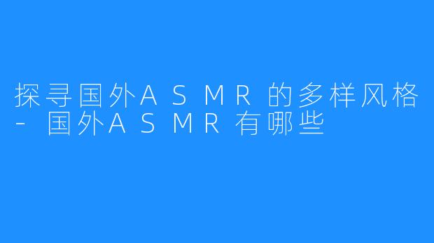 探寻国外ASMR的多样风格-国外ASMR有哪些