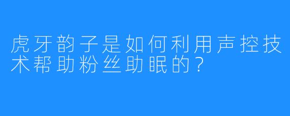 虎牙韵子是如何利用声控技术帮助粉丝助眠的？