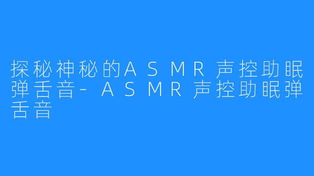 探秘神秘的ASMR声控助眠弹舌音-ASMR声控助眠弹舌音