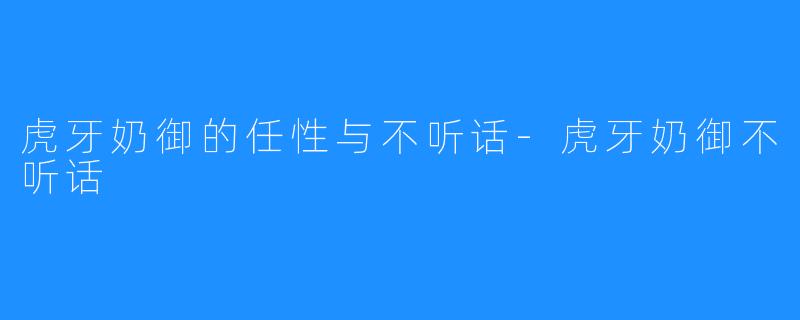 虎牙奶御的任性与不听话-虎牙奶御不听话