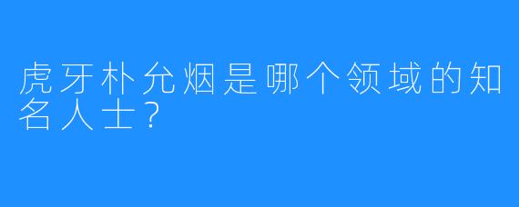 虎牙朴允烟是哪个领域的知名人士？