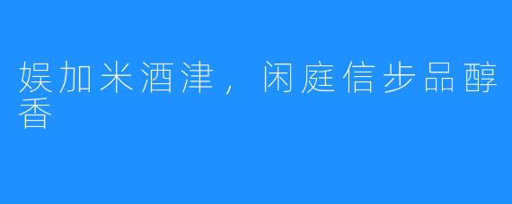 娱加米酒津，闲庭信步品醇香