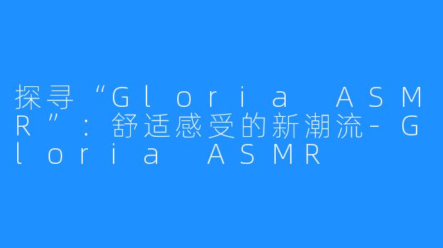 探寻“Gloria ASMR”：舒适感受的新潮流-Gloria ASMR