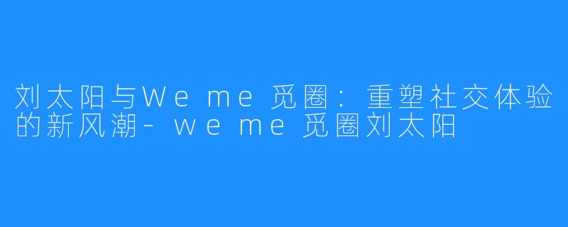 刘太阳与Weme觅圈：重塑社交体验的新风潮-weme觅圈刘太阳