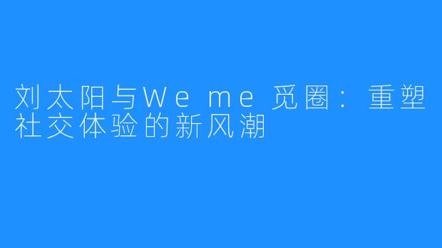 刘太阳与Weme觅圈：重塑社交体验的新风潮