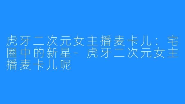 虎牙二次元女主播麦卡儿：宅圈中的新星-虎牙二次元女主播麦卡儿呢