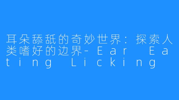 耳朵舔舐的奇妙世界：探索人类嗜好的边界-Ear Eating Licking