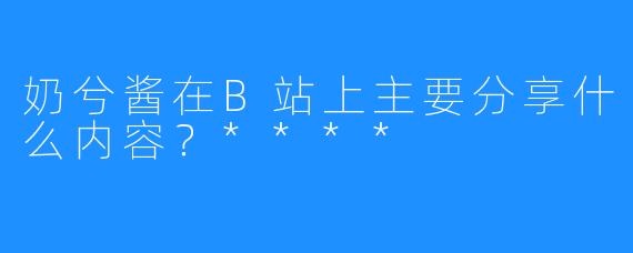 奶兮酱在B站上主要分享什么内容？****