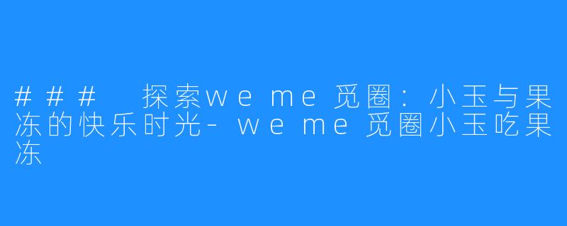 ### 探索weme觅圈：小玉与果冻的快乐时光-weme觅圈小玉吃果冻