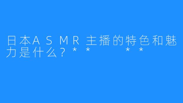 日本ASMR主播的特色和魅力是什么？**  **