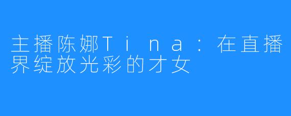 主播陈娜Tina：在直播界绽放光彩的才女