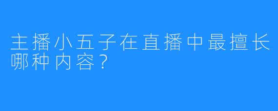 主播小五子在直播中最擅长哪种内容？