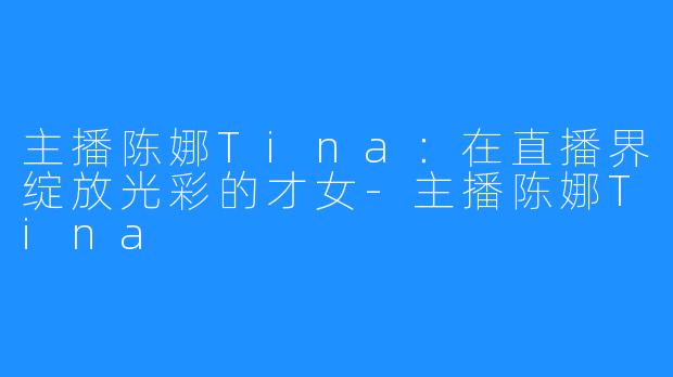 主播陈娜Tina：在直播界绽放光彩的才女-主播陈娜Tina