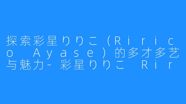 探索彩星りりこ（Ririco Ayase）的多才多艺与魅力-彩星りりこ Ririco Ayase