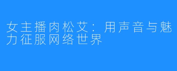 女主播肉松艾：用声音与魅力征服网络世界