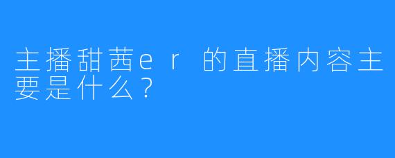 主播甜茜er的直播内容主要是什么？