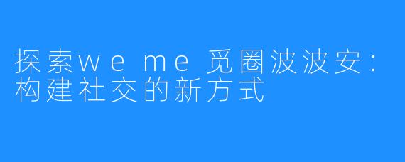 探索weme觅圈波波安：构建社交的新方式