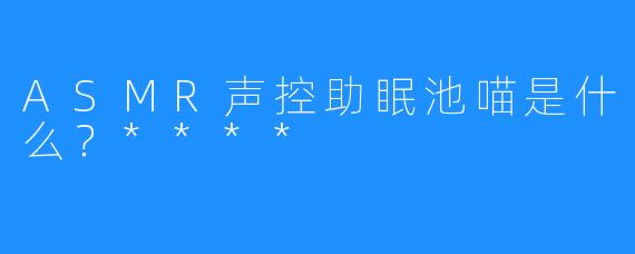 ASMR声控助眠池喵是什么？****