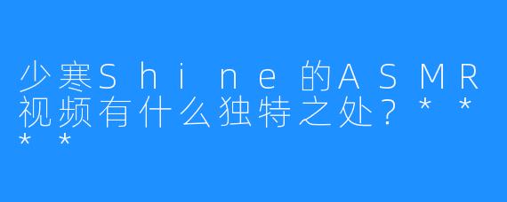 少寒Shine的ASMR视频有什么独特之处？****