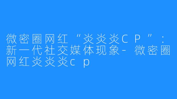 微密圈网红“炎炎炎CP”：新一代社交媒体现象-微密圈网红炎炎炎cp