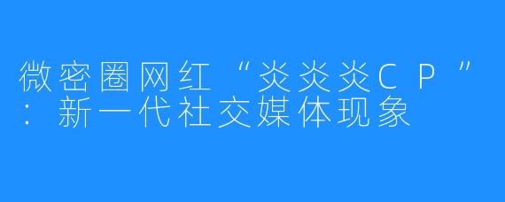 微密圈网红“炎炎炎CP”：新一代社交媒体现象