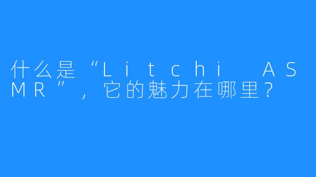 什么是“Litchi ASMR”，它的魅力在哪里？